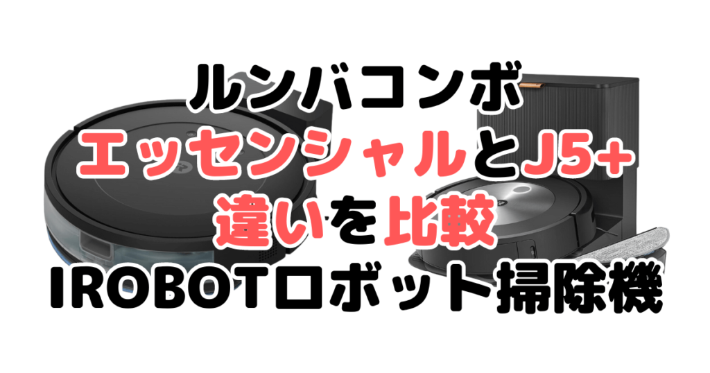 ルンバコンボエッセンシャル/j5+の違いを比較 iRobotロボット掃除機まとめ